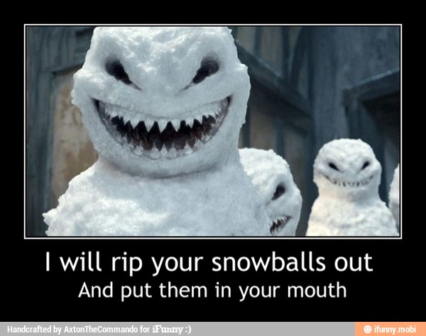I will rip your snowballs out
And put them in your mouth - I will rip your snowballs out
And put them in your mouth
