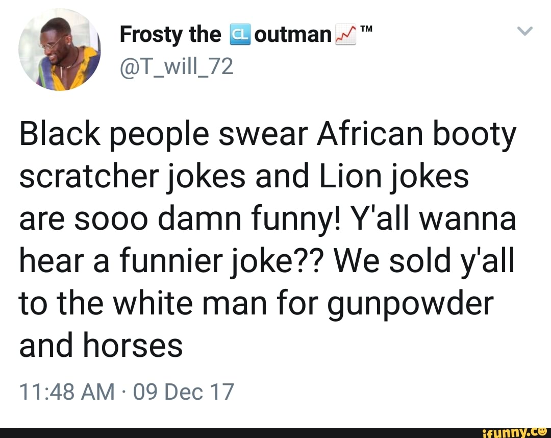 Frosty the outman
@T_will_72
Black people swear African booty scratcher jokes and Lion jokes are sooo damn funny! Y'all wanna hear a funnier joke?? We sold y'all to the white man for gunpowder and horses
AM 09 Dec 17
