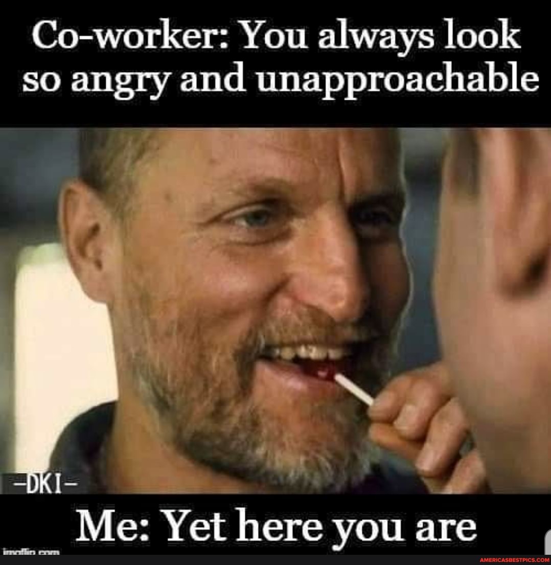 Co-worker: You always look so angry and unapproachable
DK I
SS
Me: Yet here you are