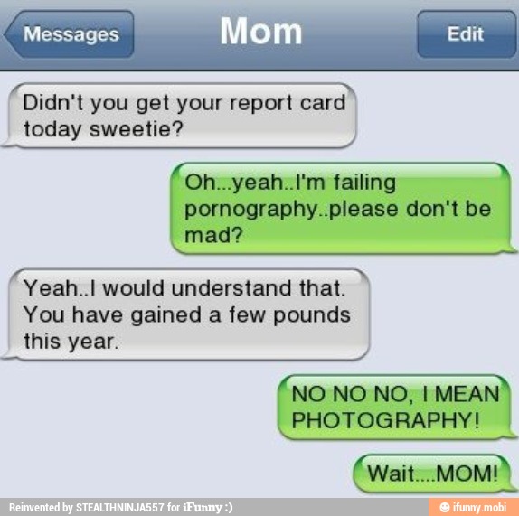 e
Didn't you get your report card
today sweetie?
Oh...yeah..I'm failing
pornography..please don't be
mad?
Yeah..l would understand that. I
You have gained a few pounds
this year.
NO NO NO, I MEAN