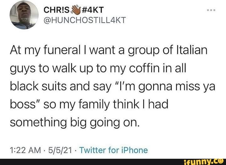 CHRIS
Ne
@HUNCHOSTILLSKT
At my funeral I want a group of Italian guys to walk up to my coffin in all black suits and say "I'm gonna miss ya boss" so my family think I had something big going on.
AM - - Twitter for iPhone