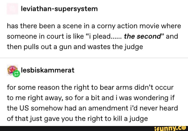 leviathan-supersystem
has there been a scene in a corny action movie where
someone in court is like “i plead
......
the second" and
then pulls out a gun and wastes thejudge
for some reason the right to bear arms didn’t occur
to me right away, so for a bit and iwas wondering if
the US somehow had an amendment i’d never heard
of thatjust gave you the right to kill ajudge
