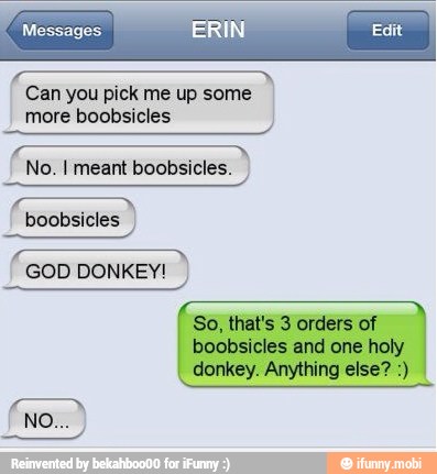 Messages.
Can you pick me up some
more boobsicles
No. I meant boobsicles.
boobsicles I
So, that's 3 orders of
boobsicles and one holy
donkey. Anything else?