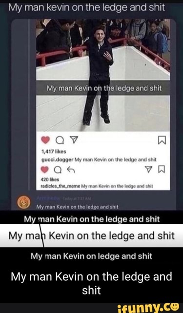 My man kevin on the ledge and shit
My man Kevin of the ledge and shit
ear
man
-My man Kevn on the ledge and shit
My man Kevin on the ledge and shit
Kevin on the ledge and shit
My man Kevin on ledge and shit
My man Kevin on the ledge and shit