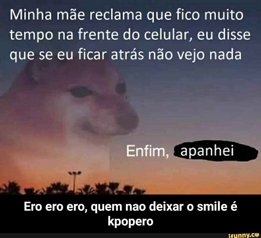 Minha mãe reclama que fico muito tempo na frente do celular, eu disse que se eu ficar atrás não vejo nada
Ero ero ero, quem nao deixar o smile é kpopero - Ero ero ero, quem nao deixar o smile é kpopero