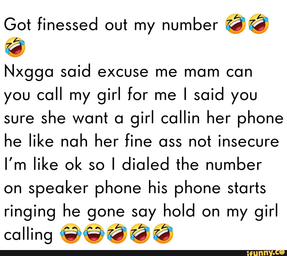 Got finessed out my number id
Nxgga said excuse me mam can you call my girl for me I said you sure she want a girl callin her phone he like nah her fine ass not insecure
I'm like ok so I dialed the number on speaker phone his phone starts ringing he gone say hold on my girl
calling