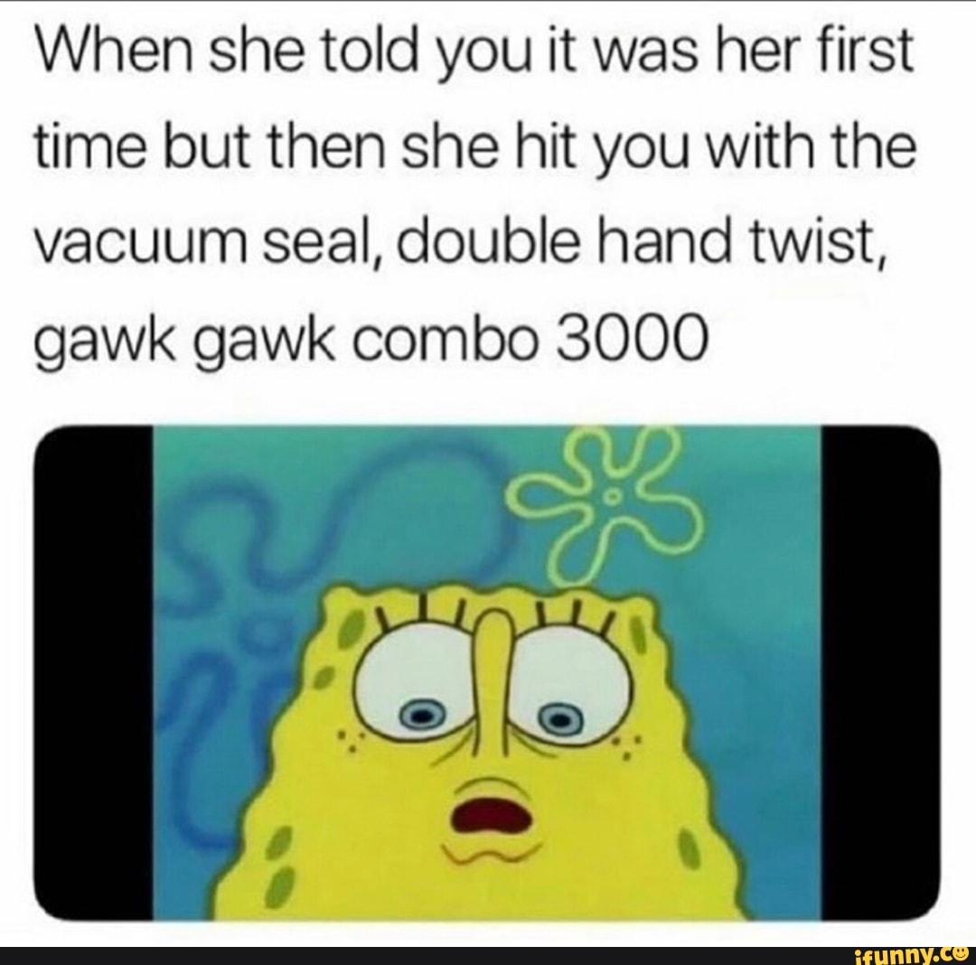 When she told you it was her first time but then she hit you with the  vacuum seal, double hand twist, gawk gawk combo 3000 - iFunny