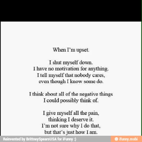 When I'm upset
I shut myself down.
1 have no motivation for anything
Ttell myself that nobody cares,
even
though I know some
think about all of the negative things
Icould possibly think of.
I give myself all the pain,
thinking I deserve it.
I'm not sure why I do that,
but that's just how Lam.