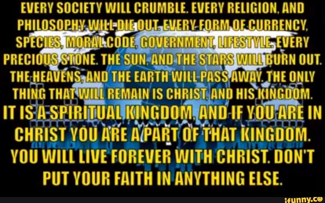 EVERY SOCIETY WILL CRUMBLE. EVERY RELIGION, AND
CHRIST YOU ARE APART OF THAT KINGDOM.
YOU WILL LIVE FOREVER WITH CHRIST. DON'T
PUT YOUR FAITH IN ANYTHING ELSE.