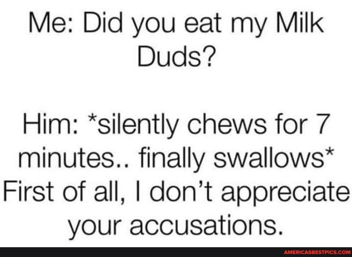 Me: Did you eat my Milk
Duds?
Him: *silently chews for 7 minutes.. finally swallows*
First of all, I don't appreciate your accusations.