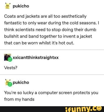 la" pukicho
Coats and jackets are all too aesthetically
fantastic to only wear during the cold seasons. I
think scientists need to stop doing their dumb
bullshit and band together to invent a jacket
that can be worn whilst it's hot out.
Vests?
You're so lucky a computer screen protects you
from my hands