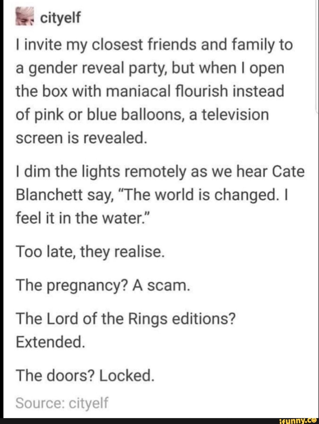 I invite my closest friends and family to
a gender reveal party, but when I open
the box with maniacal flourish instead
of pink or blue balloons, a television
screen is revealed.
I dim the lights remotely as we hear Cate
Blanchett say, "The world is changed. I
feel it in the water."
Too late, they realise.
The pregnancy? A scam.
The Lord of the Rings editions?
Extended.
The doors? Locked.
Source: cityelf