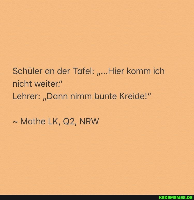 Schüler an der Tafel: "...Hier komm ich nicht weiter!
Lehrer: "Dann nimm bunte Kreide!"
Mathe LK, NRW
