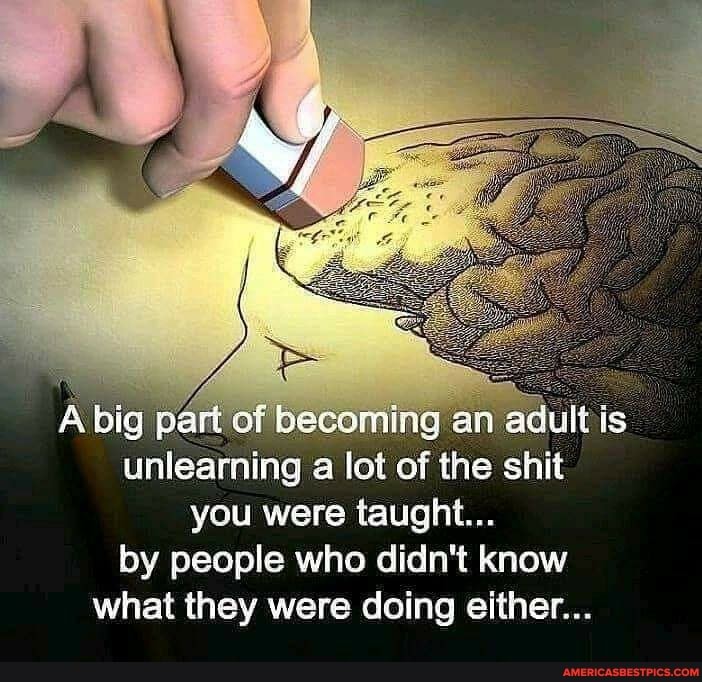 A big part of becoming an adult is unlearning a lot of the shit you were taught...
by people who didn't know what they were doing either...