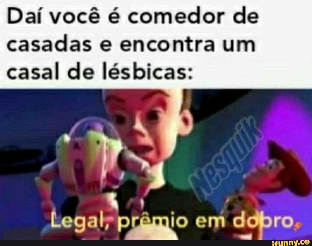 Daí você é comedor de
casadas e encontra um
casal de lésbicas:
Legal" prêmio em
dobro.