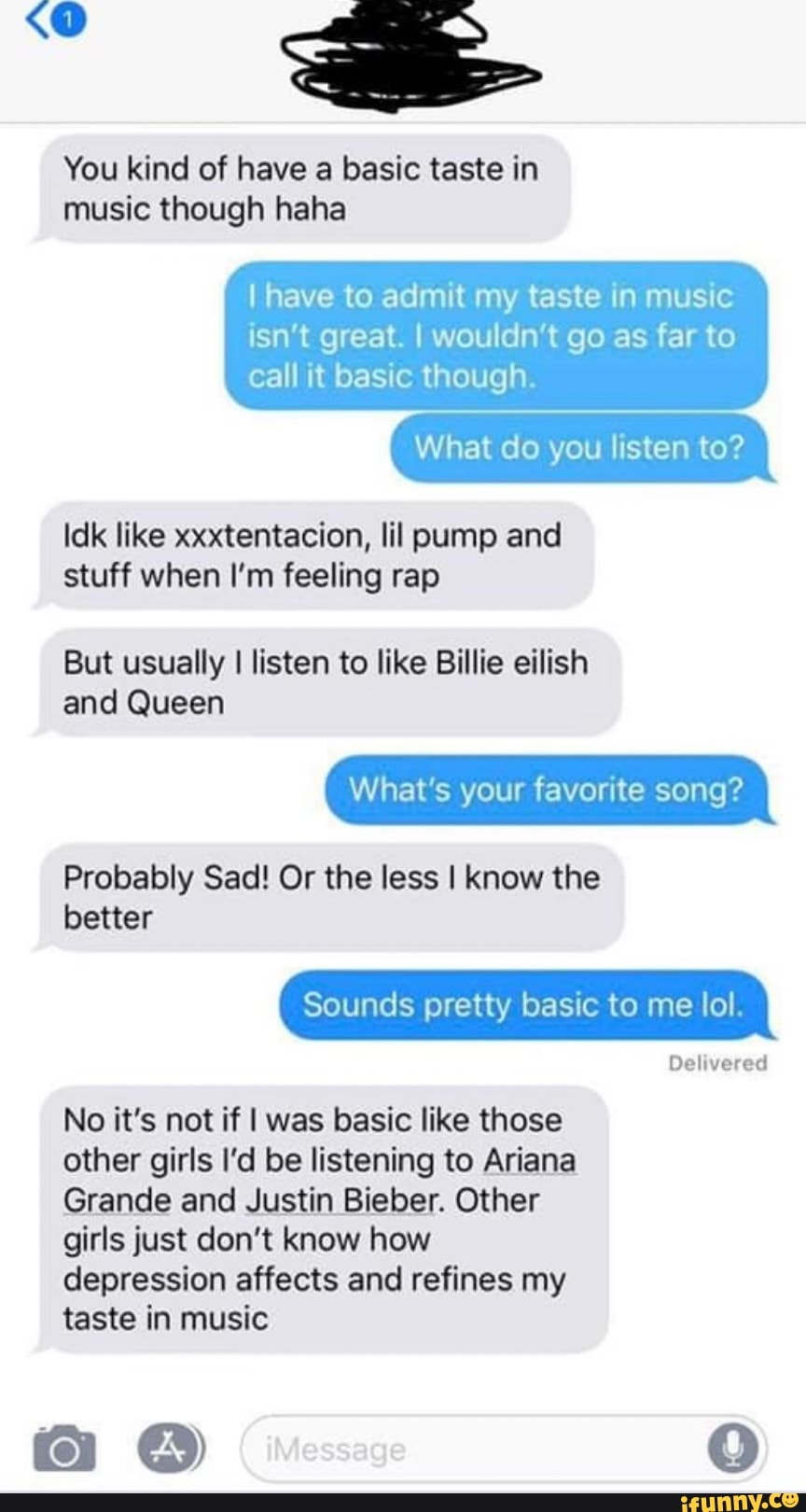 You kind of have a basic taste in music though haha
I have to admit my taste in music
SA great. I wouldn't go as far to call it basic though.
What do you listen to?
Idk like xxxtentacion, lil pump and stuff when I'm feeling rap
But usually I listen to like Billie eilish
and Queen
What's your favorite song?
Probably Sad! Or the less I know the
better
Sounds pretty basic to me lol.
Delivered
No it's not if I was basic like those other girls I'd be listening to Ariana
Grande and Justin Bieber. Other girls just don't know how depression affects and refines my
taste in music