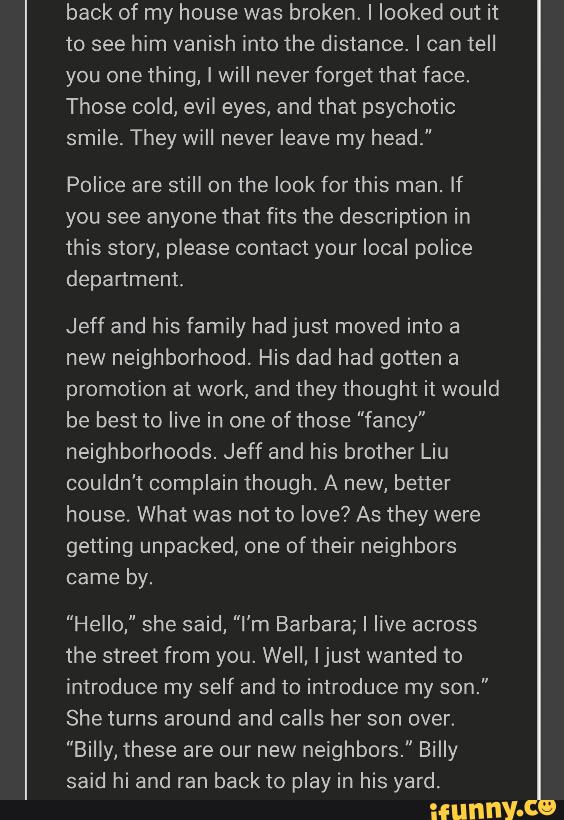back of my house was broken. I looked out it
to see him vanish into the distance. I can tell
you one thing, I will never forget that face.
Those cold, evil eyes, and that psychotic
smile. They will never leave my head."
Police are still on the look for this man. If
you see anyone that fits the description in
this story, please contact your local police
department
Jeff and his family had just moved into a
new neighborhood. His dad had gotten a
promotion at work, and they thought it would
be best to live in one of those "fancy"
neighborhoods. Jeff and his brother Liu
couldn't complain though. A new, better
house. What was not to love? As they were
getting unpacked, one of their neighbors
came by.
"Hello," she said, "I'm Barbara; I live across
the street from you. Well, Ijust wanted to
introduce my self and to introduce my son."
She turns around and calls her son over.
"Billy, these are our new neighbors." Billy
said hi and ran back to play in his yard.
