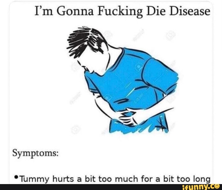 I'm Gonna Fucking Die Disease
Symptoms:
*Tummy hurts a bit too much for a bit too long