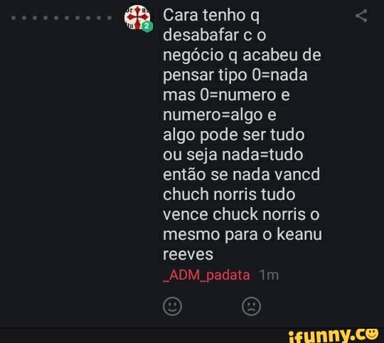 ma Cara tenho q
desabafar c o
negócio q acabeu de
pensar tipo O=nada
mas 0=numero e
numero=algo e
algo pode ser tudo
ou seja nada=tudo
então se nada vancd
chuch norris tudo
vence chuck norris o
mesmo para o keanu
reeves
"ADM padata