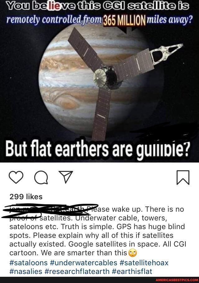 You thisie Giksatellitelis) remotely controlled,from 365 MILLION miles away?
But flat earthers are guiipie?
sateloons etc. Truth is simple. GPS has huge blind spots. Please explain why all of this if satellites actually existed. Google satellites in space. All CGI cartoon. We are smarter than this
#sataloons #underwatercables #satellitehoax