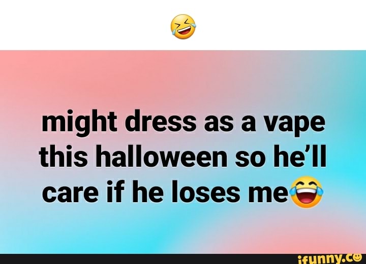 Might dress as a vape this halloween so he'll care if he loses me@ - iFunny