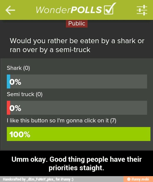 Would you rather be eaten by a shark or
ran over by a semi-truck
Shark (0)
ox
Semi truck (0)
[0%
I like this button so I'm gonna click on it (7)
Umm okay. Good thing people have their
priorities staight. - Umm okay. Good thing people have their priorities staight.