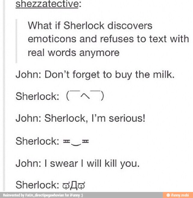 shezzatective:
What if Sherlock discovers
emoticons and refuses to text with
real words anymore
John: Don't forget to buy the milk.
John: Sherlock, I'm serious!
John: I swear I will kill you.
Sherlock: ofa