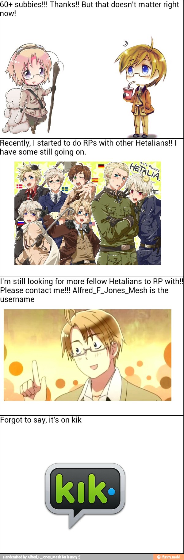 60+ subbies!!! Thanks!! But that doesn't matter right
how!
pecan I started to do RPs with other Hetalians!! I
ave some still going on.
I'm still looking for more fellow Hetalians to RP with!
Please contact me!!! Alfred. F Jones. Mesh is the
username