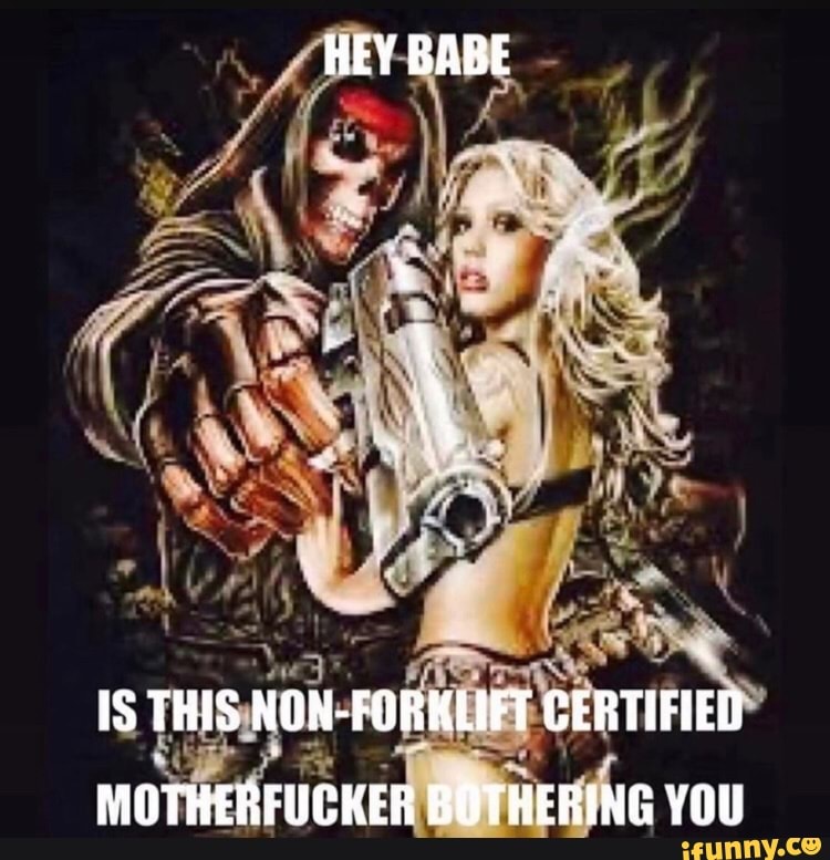 HEY BABE
ne
IS THIS NON-FORKLIFT CERTIFIED MOTHERFUCKER BOTHERING YOU