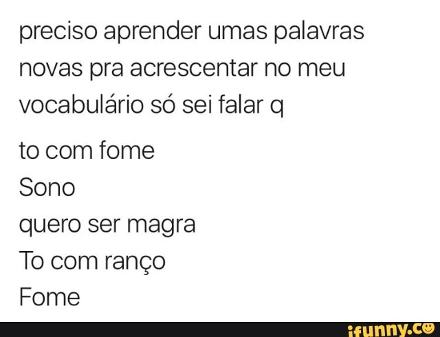 preciso aprender umas palavras
novas pra acrescentar no meu
vocabulário só sei falar q
to com fome
Sono
quero ser magra
To com ranço
Fome