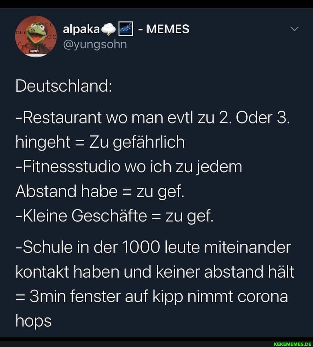 MEMES
@yungsohn
Deutschland:
-Restaurant wo man evtl zu 2. Oder 3.
hingeht = Zu gefährlich
-Fitnessstudio wo ich zu jedem
Abstand habe = zu gef.
-Kleine Geschäfte = zu gef.
-Schule in der 1000 leute miteinander kontakt haben und keiner abstand hält
= 3min fenster auf kipp nimmt corona
hops