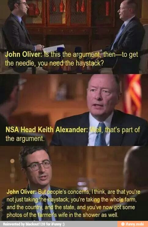 John oliver.
the arguméfitythen-to get
the needle, you need the haystack?
NSA Head Keith Alexander:
the argument.
T° part of
John Oliv it People's concerfs, Tthink, are that you're
not just taking'the Haystack; you're taking the wholefarm,
and the count, an the state, and you've nowgot: some
photos of the fan
wife in the shower as well.