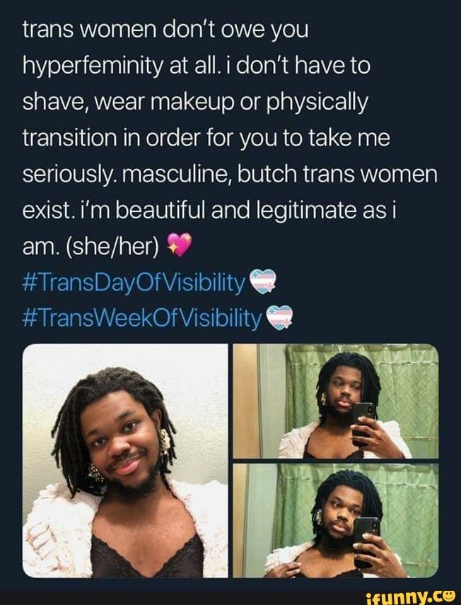 trans women don't owe you
hyperfeminity at all. i don't have to
shave, wear makeup or physically
transition in order for you to take me
seriously. masculine, butch trans women
exist. i'm beautiful and legitimate as i
47
H
TransDayOf Visibility Q)
TransWeekOf Visibility