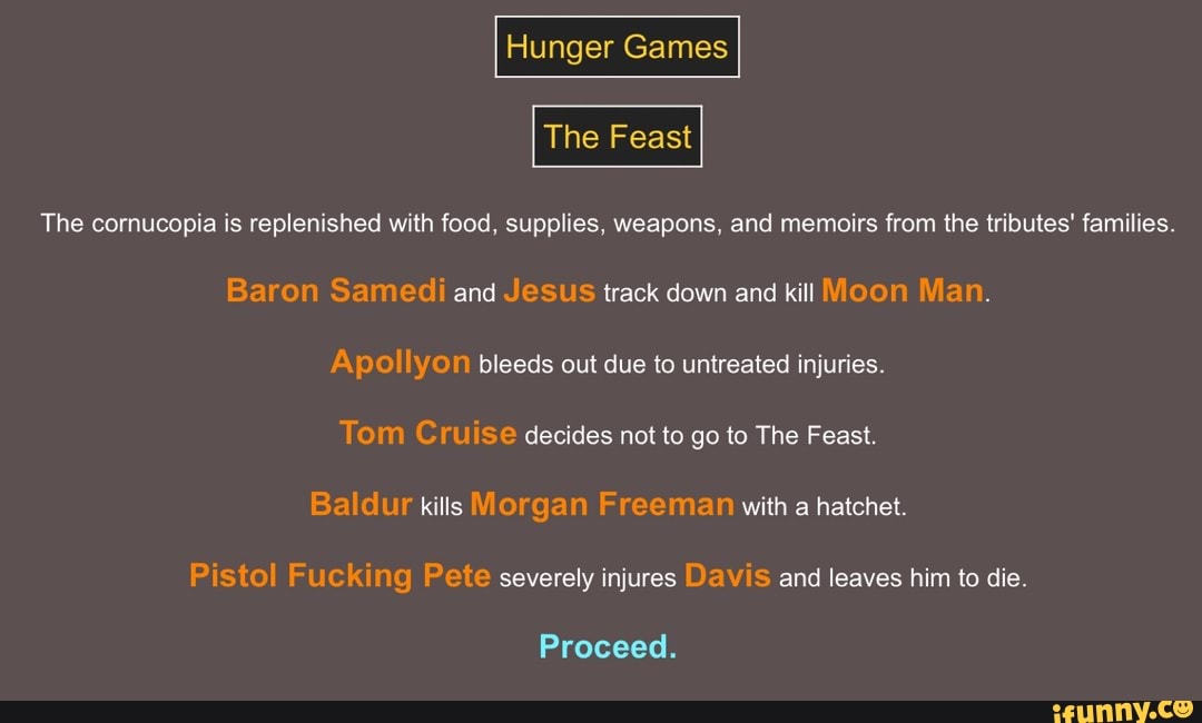 The cornucopia is replenished with food, supplies, weapons, and memoirs from the tributes' families.
Baron Samedi and Jesus track down and kill Moon Man.
Apollyon bleeds out due to untreated injuries.
Tom Cruise decides not to go to The Feast.
Baldur kills Morgan Freeman with a hatchet.
Pistol Fucking Pete severely injures Davis and leaves him to die.
Proceed.