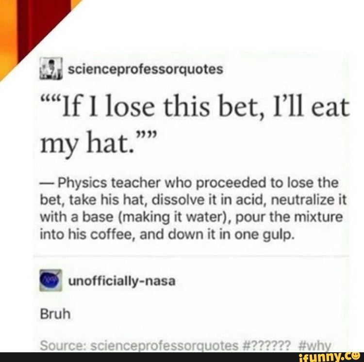 "If l lose this bet, Ill
Physics teacher who proceeded to lose the
bet, take his hat, dissolve it in acid, neutralize it
with a base (making it water), pour the mixture
into his coffee, and down it in one gulp.
[4 unofficially-nasa
Source: scienceprofessorquotes