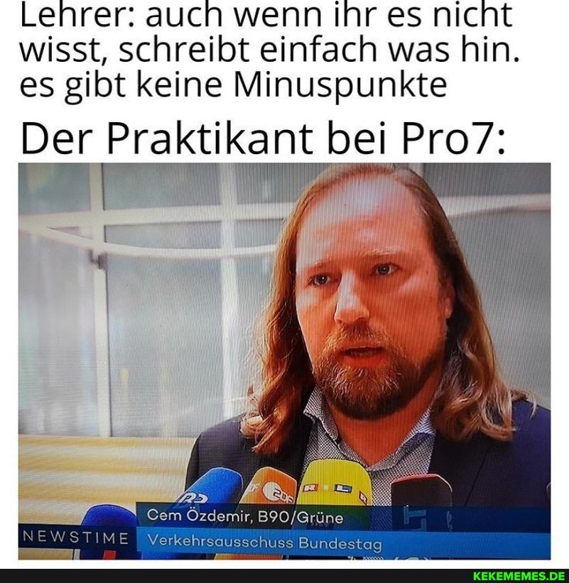 Lehrer: auch wenn Ihr es nicht wisst, schreibt einfach was hin.
es gibt keine Minuspunkte
Der Praktikant bei Pro7:
Cem Özdemir,
NEWSTIMEI Verkehrs
s Bundestag