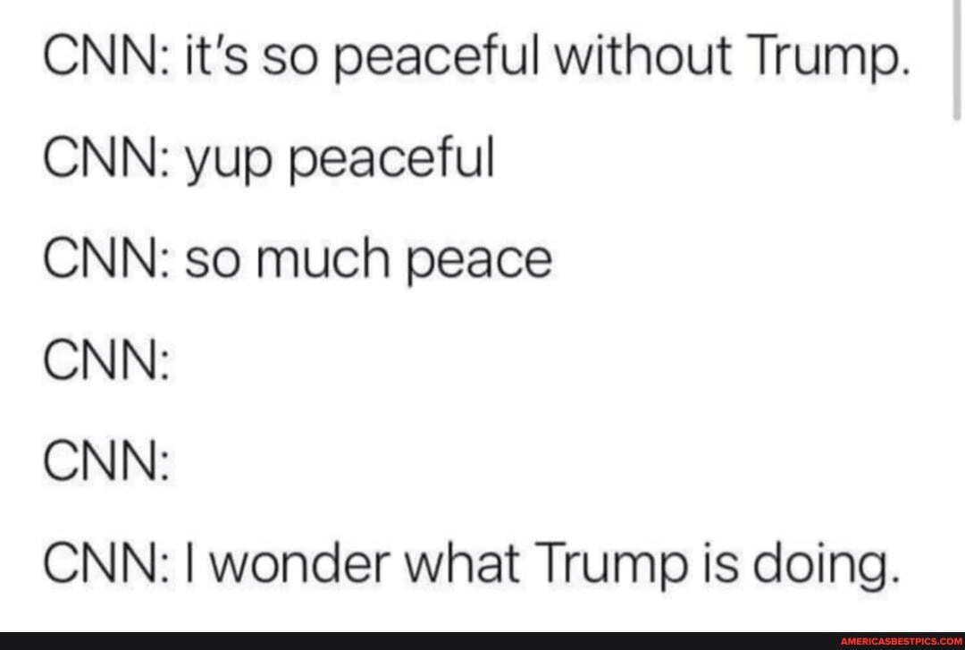 CNN: it's so peaceful without Trump.
CNN: yup peaceful
CNN: so much peace
CNN:
CNN:
CNN: I wonder what Trump is doing.