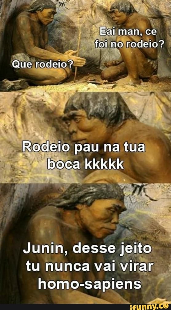 Eaiman. ce foi no rodeio?
Que todeto?
Rodeio pau na tua boca kkkkk
Junin, desse jeito tu nunca vai virar homo-sapiens