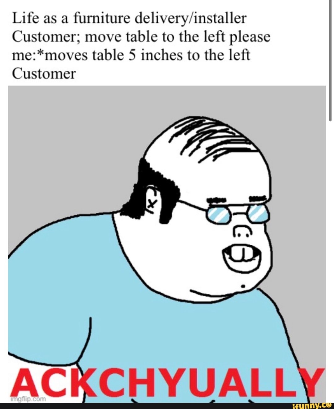 Life as a furniture delivery/installer
Customer; move
table to the left please
me:*moves table 5 inches to the left
Customer
ACKCHYUALL