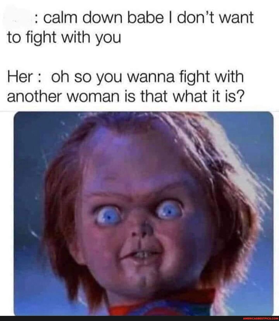 calm down babe I don't want to fight with you
Her oh so you wanna fight with another woman is that what it is?
