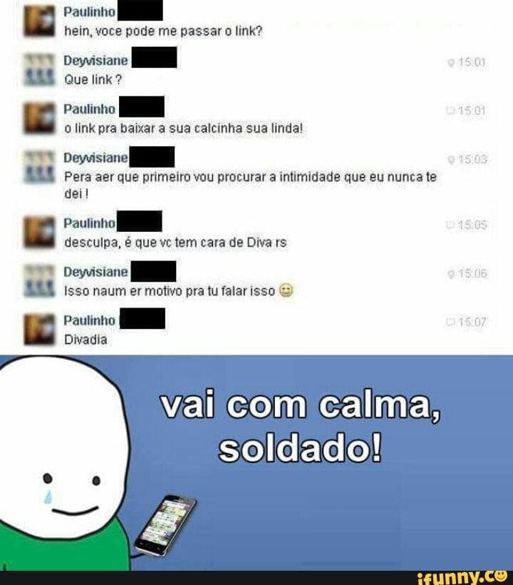 Paulinho
o link pra baixar a sua calcinha sua linda!
wre
Deyvisiane
Pera aer que primeiro vou procurar a intimidade que eu nunca te
dei!
Paulinho
desculpa, é que vc tem cara de Diva rs
vai calma;