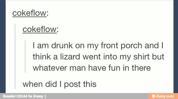 l am drunk on my front porch and I
think a lizard went into my shirt but
whatever man have fun in there
when did I post this