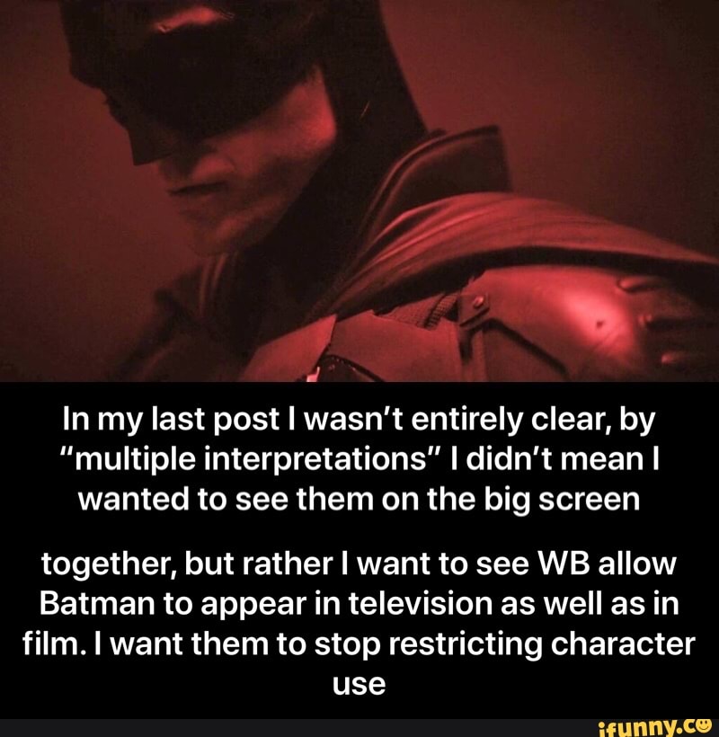 In my last post I wasn't entirely clear, by
"multiple interpretations" I didn't mean I
wanted to see them on the big screen
together, but rather I want to see WB allow
Batman to appear in television as well as in
film. I want them to stop restricting character
use - together, but rather I want to see WB allow Batman to appear in television as well as in film. I want them to stop restricting character use