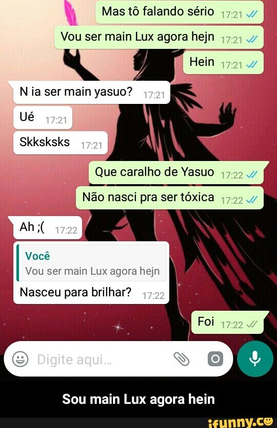 À
Vou ser main Lux agora hejn
a
N ia ser main yasuo?
Que caralho de Yasuo
ão nasci pra ser tóxica
Vocé
Vou ser main Lux agora hejn
Nasceu para brilhar?
Sou main Lux agora hein - Sou main Lux agora hein
