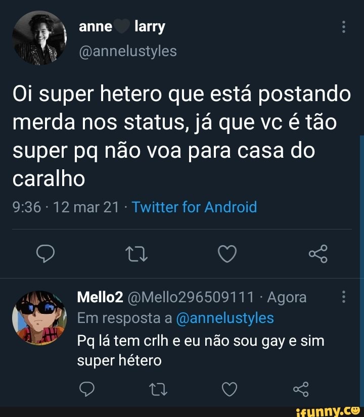 anne larry
Oi super hetero que está postando merda nos status, já que vc é tão super pq não voa para casa do caralho
- 12 mar 21 Twitter for Android
Q Q
Mello2 (OMello296509111 - Agora
Em resposta a (Qannelustyles
Pq lá tem crlh e eu não sou gay e sim super hétero