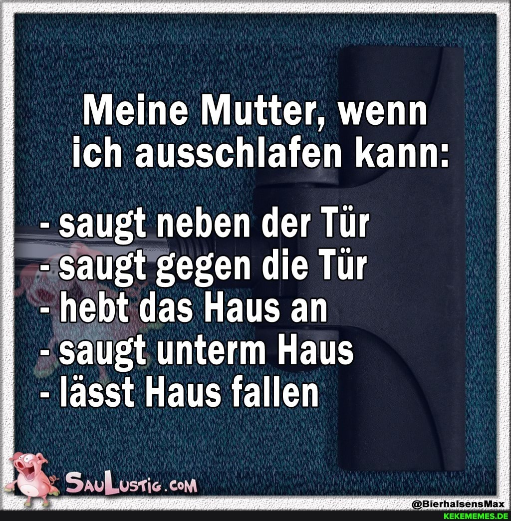Meine Mutter, wenn ich ausschlafen kann:
- saugt neben der Tür
saugt gegen die Tür
- hebt das Haus an saugt unterm Haus
- lässt Haus fallen