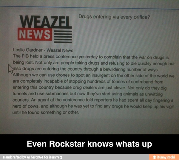 Drugs entering via every orifice'
Leslie Gardner Weazel News
The FIB held a pre nce
yesterday to complain that the war on drugs is!
ing to die quickly enough but
igh
a
bewildering number of ways.
gent on the other side of the world we
nes of contraband from
ver. Not only do they dig
they've start using animals as unwitting
couriers. An agent at the conference told reporters
he
had spent all day fingering a
herd of cows, and although he was yet to find any drugs he would keep up his vigil
'Although we can use drones
to s
are completely incapable of stop
entering this country because drug de
tunnels and use submarines but nov
until he found something or other.
Even Rockstar knows whats up - Even Rockstar knows whats up