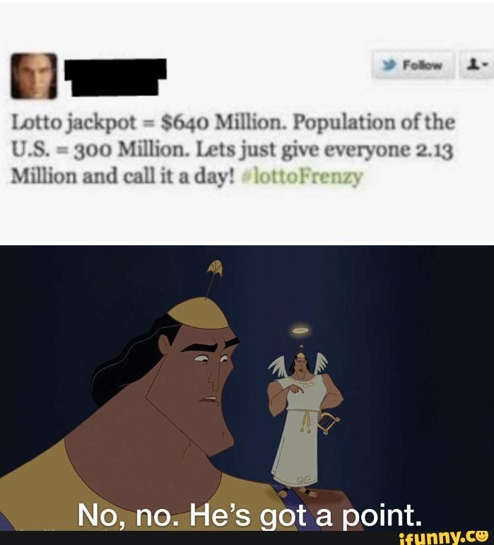 Lotto jackpot = $640 Million. Population of the
U.S. = 300 Million. Lets just give everyone 2.13
Million and call it a day!