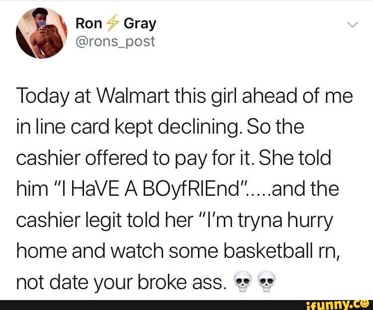 \ Ron Gray
@rons_post
Today at Walmart this girl ahead of me in line card kept declining. So the cashier offered to pay for it. She told him HaVE A the cashier legit told her "I'm tryna hurry home and watch some basketball rn, not date your broke ass.