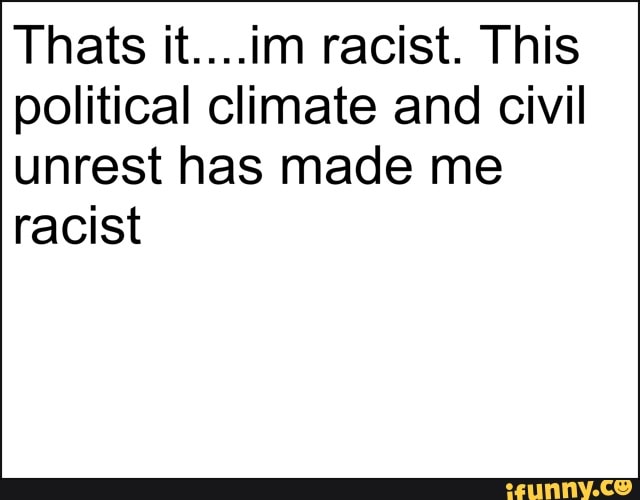 Thats it....im racist. This
political climate and civil
unrest has made me
racist